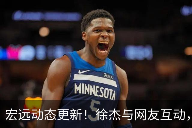 宏远动态更新！徐杰与网友互动，外援即将加盟，专家评球队前景