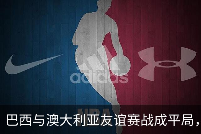 巴西与澳大利亚友谊赛战成平局，拉扬关键时刻进球扳平