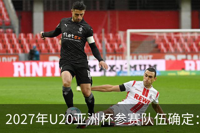 2027年U20亚洲杯参赛队伍确定：中国作为东道主，澳大利亚未能晋级